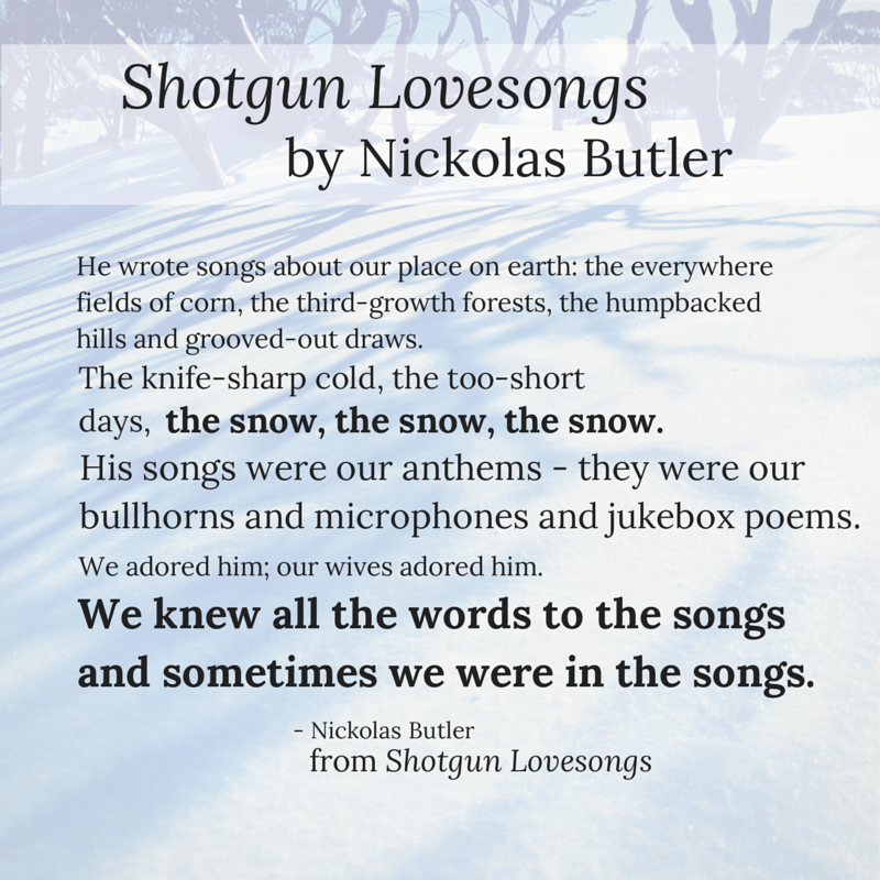 Displays a quote of Shotgun Lovesongs by Nikolas Butler. "He wrote songs about our place on earth; the everywhere fields of corn, the third-growth forests, the humpbacked hills and grooved-out draws. The knife-sharp cold, the too-short days, the snow, the snow, the snow. His songs were our anthems - they were our bullhorns and microphones and jukebox poems. We adored him; our wives adored him. We knew all the words to the songs and sometimes we were in the songs."